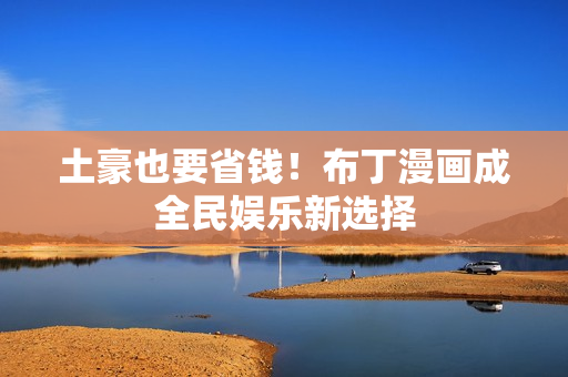 土豪也要省钱！布丁漫画成全民娱乐新选择
