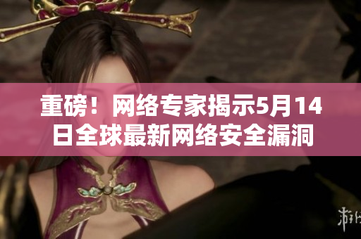 重磅！网络专家揭示5月14日全球最新网络安全漏洞
