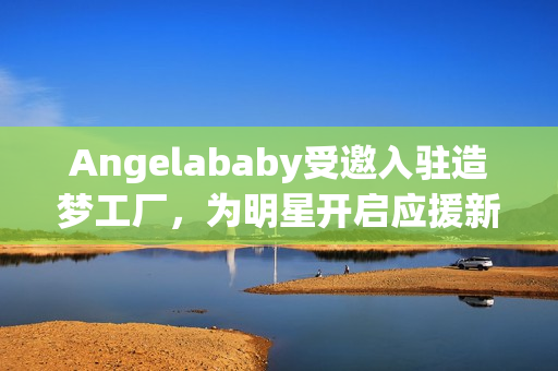 Angelababy受邀入驻造梦工厂，为明星开启应援新篇章