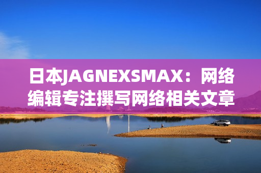 日本JAGNEXSMAX：网络编辑专注撰写网络相关文章