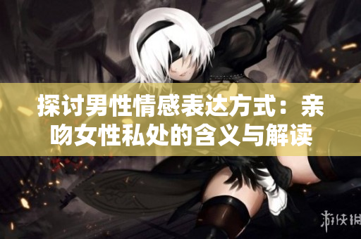 探讨男性情感表达方式：亲吻女性私处的含义与解读