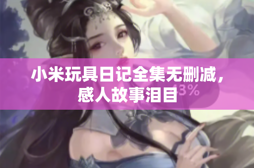 小米玩具日记全集无删减，感人故事泪目