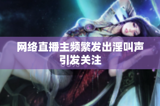 网络直播主频繁发出淫叫声引发关注