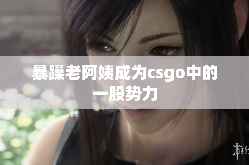 暴躁老阿姨成为csgo中的一股势力