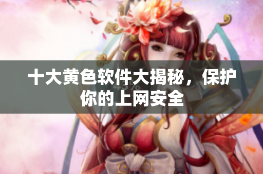 十大黄色软件大揭秘，保护你的上网安全