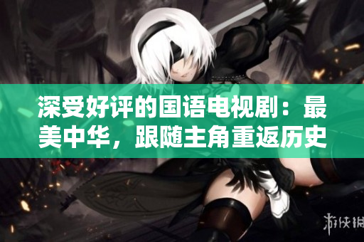 深受好评的国语电视剧：最美中华，跟随主角重返历史长河
