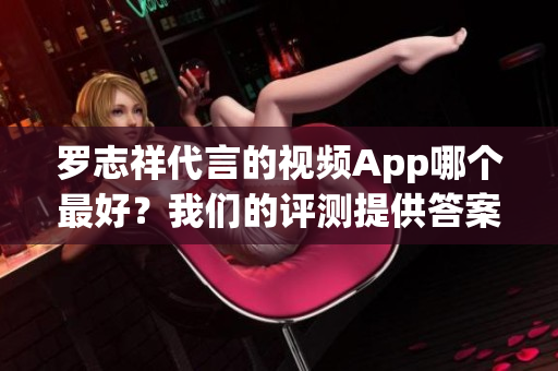罗志祥代言的视频App哪个最好？我们的评测提供答案