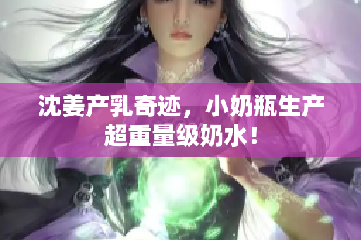 沈姜产乳奇迹，小奶瓶生产超重量级奶水！