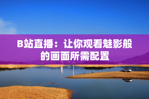 B站直播：让你观看魅影般的画面所需配置