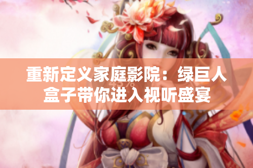 重新定义家庭影院：绿巨人盒子带你进入视听盛宴