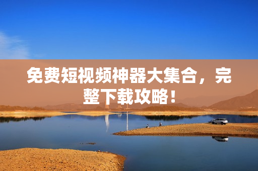 免费短视频神器大集合，完整下载攻略！