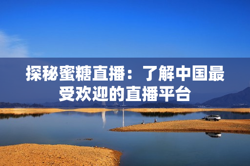 探秘蜜糖直播：了解中国最受欢迎的直播平台
