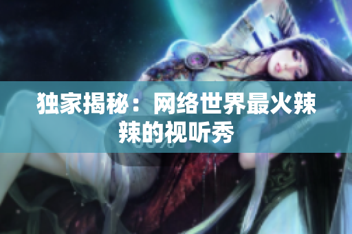 独家揭秘：网络世界最火辣辣的视听秀
