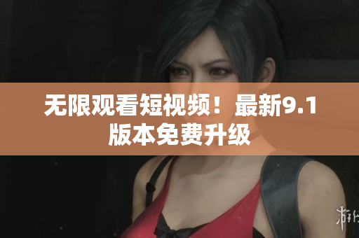 无限观看短视频！最新9.1版本免费升级
