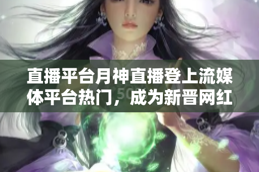 直播平台月神直播登上流媒体平台热门，成为新晋网红！