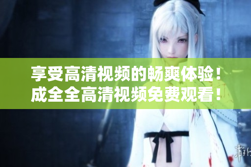 享受高清视频的畅爽体验！成全全高清视频免费观看！