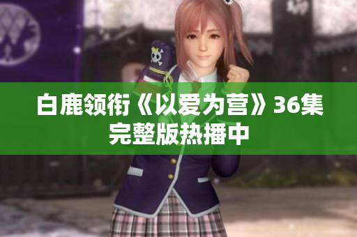 白鹿领衔《以爱为营》36集完整版热播中