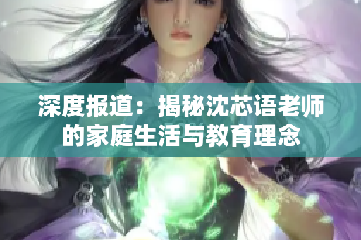 深度报道：揭秘沈芯语老师的家庭生活与教育理念