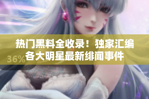热门黑料全收录！独家汇编各大明星最新绯闻事件
