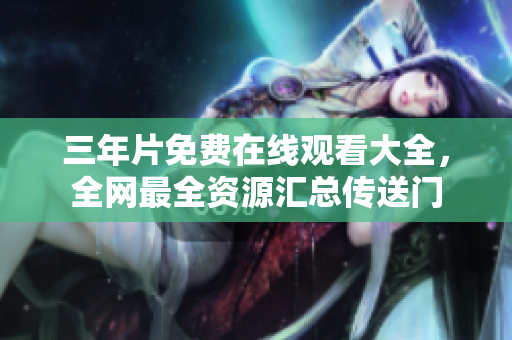 三年片免费在线观看大全，全网最全资源汇总传送门