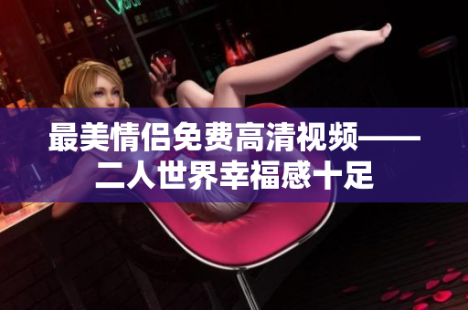 最美情侣免费高清视频——二人世界幸福感十足