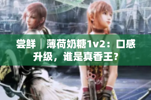 尝鲜│薄荷奶糖1v2：口感升级，谁是真香王？