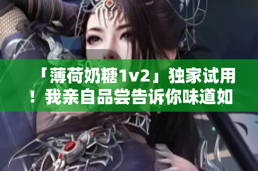 「薄荷奶糖1v2」独家试用！我亲自品尝告诉你味道如何
