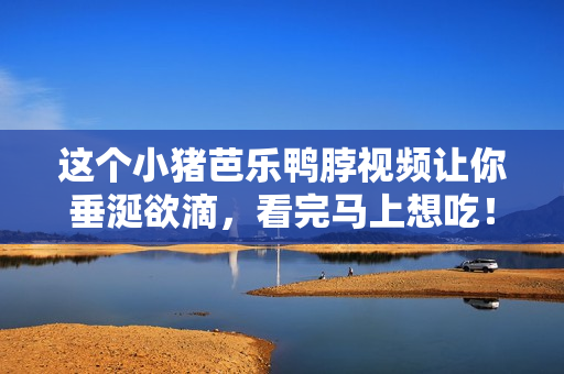 这个小猪芭乐鸭脖视频让你垂涎欲滴，看完马上想吃！