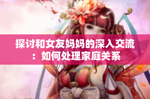探讨和女友妈妈的深入交流：如何处理家庭关系