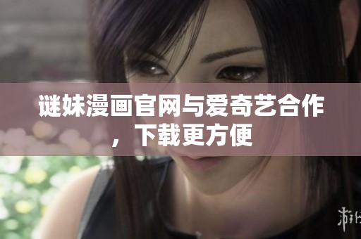 谜妹漫画官网与爱奇艺合作，下载更方便