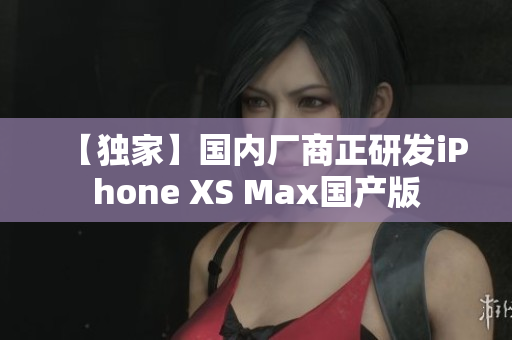【独家】国内厂商正研发iPhone XS Max国产版