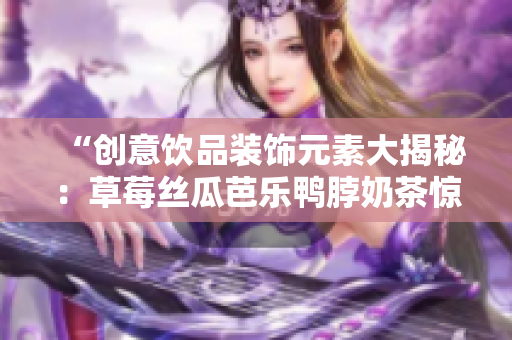 “创意饮品装饰元素大揭秘：草莓丝瓜芭乐鸭脖奶茶惊艳亮相！”