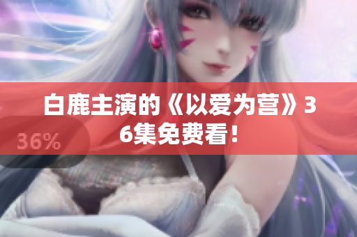 白鹿主演的《以爱为营》36集免费看！