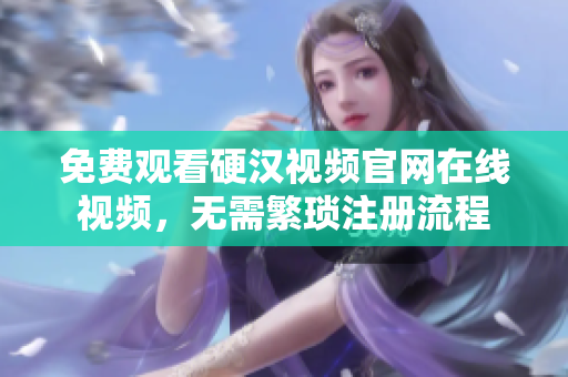 免费观看硬汉视频官网在线视频，无需繁琐注册流程