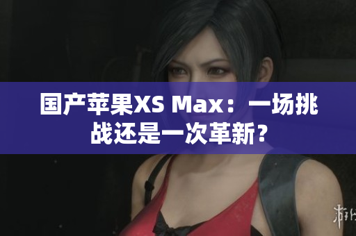 国产苹果XS Max：一场挑战还是一次革新？