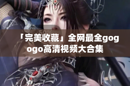 「完美收藏」全网最全gogogo高清视频大合集