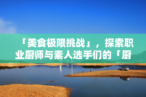 「美食极限挑战」，探索职业厨师与素人选手们的「厨房激战2」！