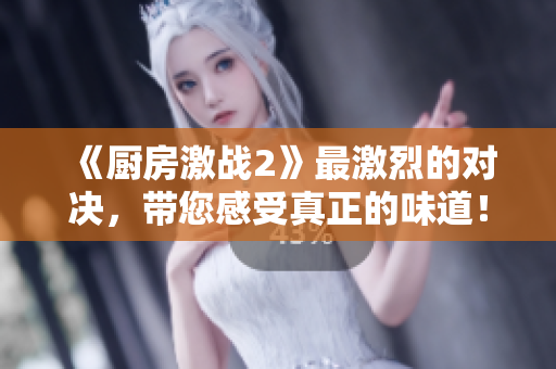 《厨房激战2》最激烈的对决，带您感受真正的味道！