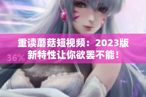重读蘑菇短视频：2023版新特性让你欲罢不能！