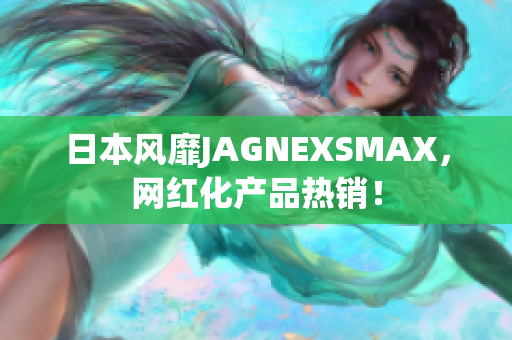 日本风靡JAGNEXSMAX，网红化产品热销！