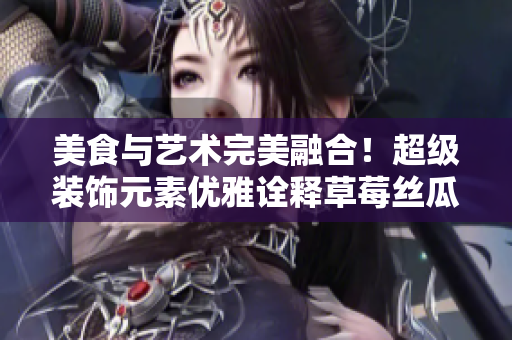 美食与艺术完美融合！超级装饰元素优雅诠释草莓丝瓜芭乐鸭脖奶茶