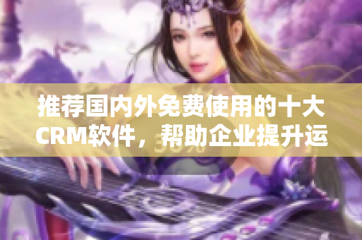 推荐国内外免费使用的十大CRM软件，帮助企业提升运营效率