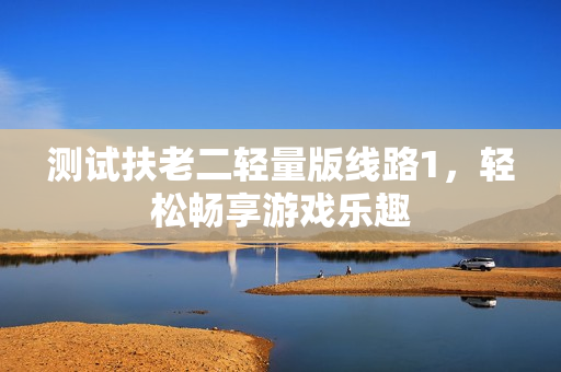 测试扶老二轻量版线路1，轻松畅享游戏乐趣