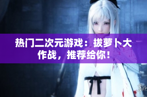 热门二次元游戏：拔萝卜大作战，推荐给你！
