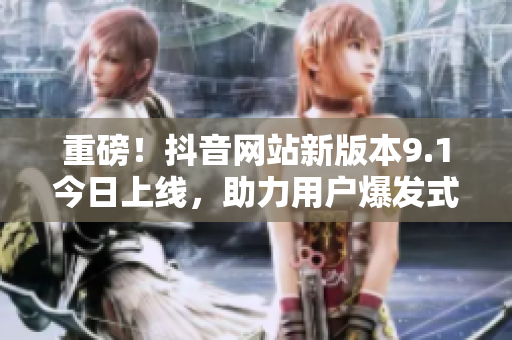 重磅！抖音网站新版本9.1今日上线，助力用户爆发式增长！