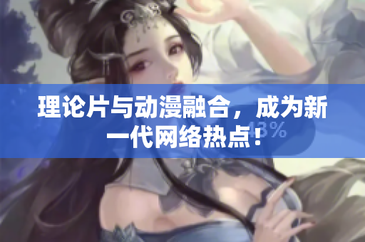 理论片与动漫融合，成为新一代网络热点！