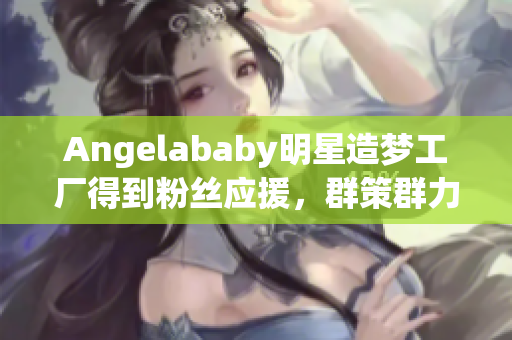 Angelababy明星造梦工厂得到粉丝应援，群策群力创造奇迹