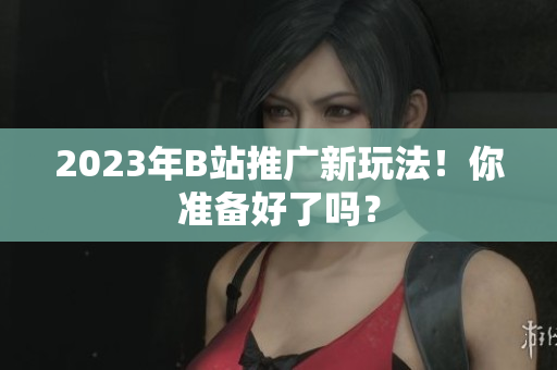 2023年B站推广新玩法！你准备好了吗？