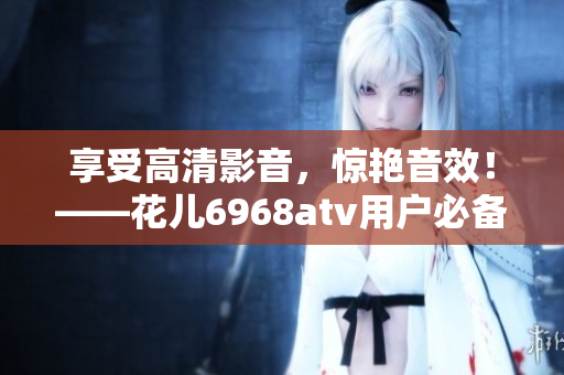 享受高清影音，惊艳音效！——花儿6968atv用户必备