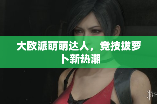 大欧派萌萌达人，竞技拔萝卜新热潮